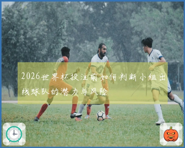 2026世界杯投注前如何判断小组出线球队的潜力与风险
