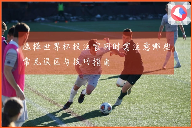 选择世界杯投注官网时需注意哪些常见误区与技巧指南