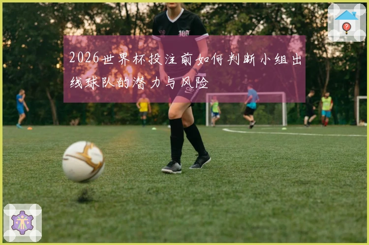 2026世界杯投注前如何判断小组出线球队的潜力与风险