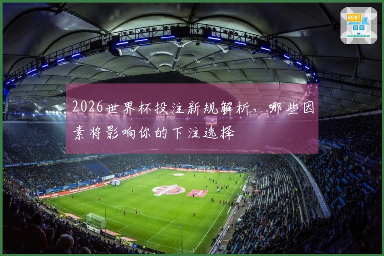 2026世界杯投注新规解析，哪些因素将影响你的下注选择
