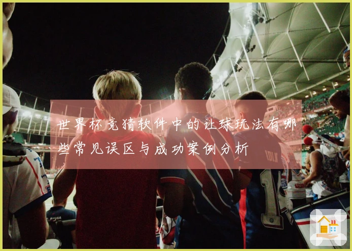 世界杯竞猜软件中的让球玩法有哪些常见误区与成功案例分析