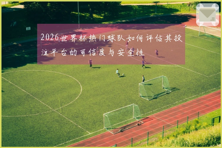 2026世界杯热门球队如何评估其投注平台的可信度与安全性