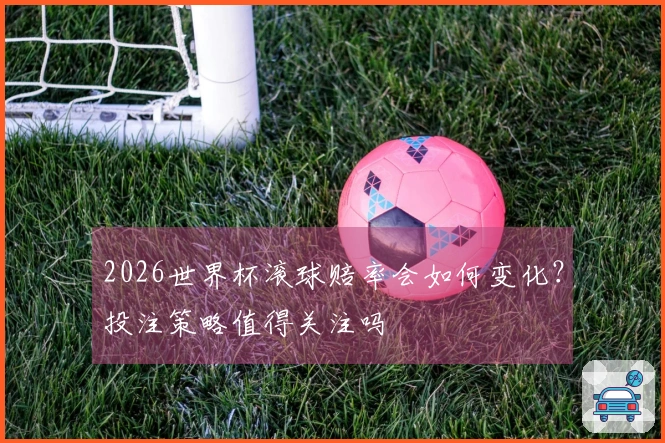 2026世界杯滚球赔率会如何变化？投注策略值得关注吗